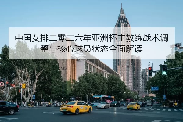 中国女排二零二六年亚洲杯主教练战术调整与核心球员状态全面解读