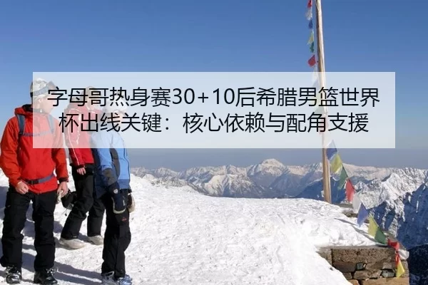 字母哥热身赛30+10后希腊男篮世界杯出线关键：核心依赖与配角支援